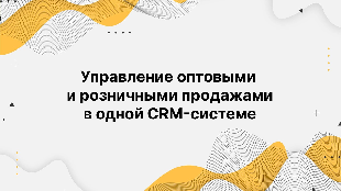 Управление оптовыми и розничными продажами в одной CRM-системе