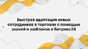 Быстрая адаптация новых сотрудников в торговле с помощью знаний и шаблонов в Битрикс24