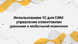 Использование 1С для CRM: управление клиентскими данными в мебельной компании