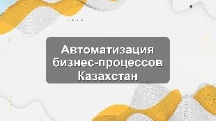 Автоматизация бизнес-процессов в Казахстане: решения для Алматы