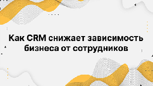 Как CRM снижает зависимость бизнеса от сотрудников