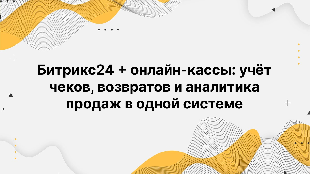 Битрикс24 + онлайн-кассы: учёт чеков, возвратов и аналитика продаж в одной системе
