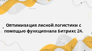  Оптимизация лесной логистики с помощью функционала Битрикс 24.