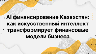AI финансирование Казахстан: как искусственный интеллект трансформирует финансовые модели бизнеса