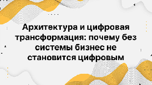 Архитектура и цифровая трансформация: почему без системы бизнес не становится цифровым