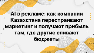 AI в рекламе: как компании Казахстана перестраивают маркетинг и получают прибыль там, где другие сливают бюджеты