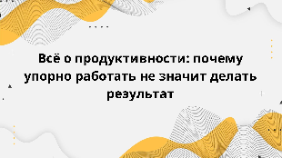 Всё о продуктивности: почему упорно работать не значит делать результат