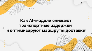 Как AI-модели снижают транспортные издержки и оптимизируют маршруты доставки