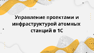   Управление проектами и инфраструктурой атомных станций в 1С