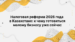 Налоговая реформа 2026 года в Казахстане: к чему готовиться малому бизнесу уже сейчас