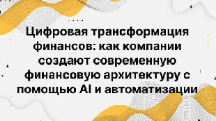 Цифровая трансформация финансов: как компании создают современную финансовую архитектуру с помощью AI и автоматизации
