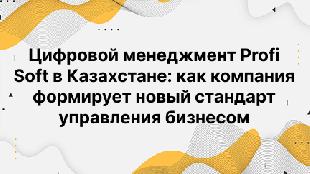 Цифровой менеджмент Profi Soft в Казахстане: как компания формирует новый стандарт управления бизнесом