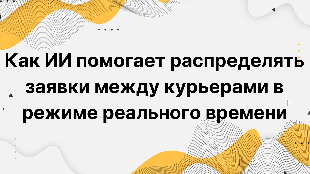Как ИИ помогает распределять заявки между курьерами в режиме реального времени