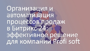 Организация и автоматизация процессов продаж в Битрикс 24: эффективное решение для компании Profi soft