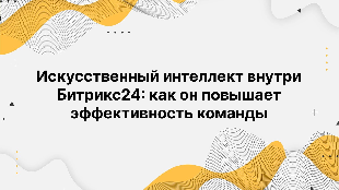 Искусственный интеллект внутри Битрикс24: как он повышает эффективность команды