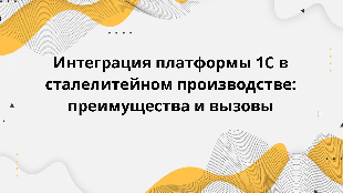Интеграция платформы 1С в сталелитейном производстве: преимущества и вызовы