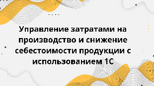 Управление затратами на производство и снижение себестоимости продукции с использованием 1С