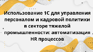  Использование 1С для управления персоналом и кадровой политики в секторе тяжелой промышленности: автоматизация HR процессов