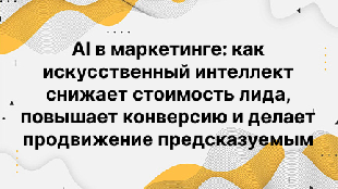 AI в маркетинге: как искусственный интеллект снижает стоимость лида, повышает конверсию и делает продвижение предсказуемым
