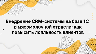 Внедрение CRM-системы на базе 1С в мясомолочной отрасли: как повысить лояльность клиентов