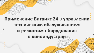 Применение Битрикс 24 в управлении техническим обслуживанием и ремонтом оборудования в киноиндустрии