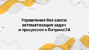 Управление без хаоса: автоматизация задач и процессов в Битрикс24