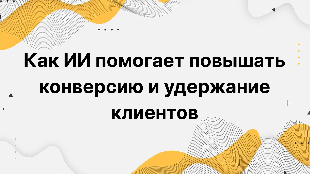 Как ИИ помогает повышать конверсию и удержание клиентов