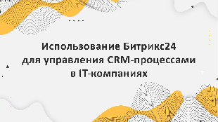 Использование Битрикс24 для управления CRM-процессами в IT-компаниях: от стратегии до практики