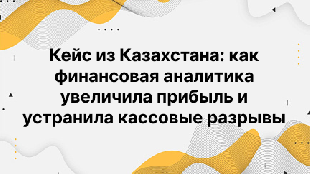 Кейс из Казахстана: как финансовая аналитика увеличила прибыль и устранила кассовые разрывы