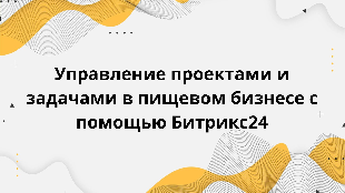 Управление проектами и задачами в пищевом бизнесе с помощью Битрикс24