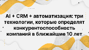 AI + CRM + автоматизация: три технологии, которые определят конкурентоспособность компаний в ближайшие 10 лет