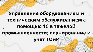 Управление оборудованием и техническим обслуживанием с помощью 1С в тяжелой промышленности: планирование и учет ТОиР