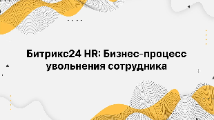 Битрикс24 HR: Бизнес-процесс увольнения сотрудника