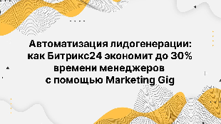 Автоматизация лидогенерации: как Битрикс24 экономит до 30% времени менеджеров с помощью Marketing Gig