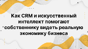 Как CRM и искусственный интеллект помогают собственнику видеть реальную экономику бизнеса