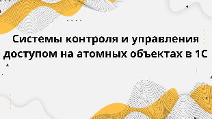Системы контроля и управления доступом на атомных объектах в 1С