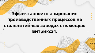 Эффективное планирование производственных процессов на сталелитейных заводах с помощью Битрикс24.