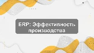 Кейс внедрения 1С:ERP для повышения эффективности производственного предприятия