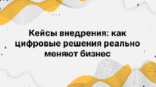 Кейсы внедрения: как цифровые решения реально меняют бизнес