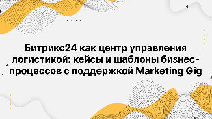 Битрикс24 как центр управления логистикой: кейсы и шаблоны бизнес-процессов с поддержкой Marketing Gig
