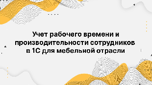 Учет рабочего времени и производительности сотрудников в 1С для мебельной отрасли