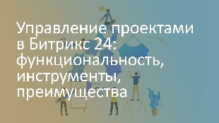 Управление проектами в Битрикс 24: функциональность, инструменты, преимущества