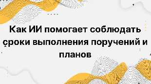 Как ИИ помогает соблюдать сроки выполнения поручений и планов