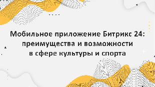 Мобильное приложение Битрикс 24: преимущества и возможности в сфере культуры и спорта