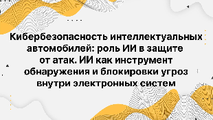 Кибербезопасность интеллектуальных автомобилей: роль ИИ в защите от атак. ИИ как инструмент обнаружения и блокировки угроз внутри электронных систем