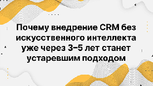 Почему внедрение CRM без искусственного интеллекта уже через 3–5 лет станет устаревшим подходом