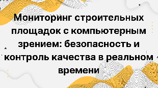 Мониторинг строительных площадок с компьютерным зрением: безопасность и контроль качества в реальном времени