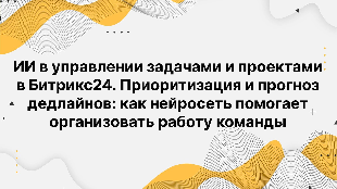 ИИ в управлении задачами и проектами в Битрикс24. Приоритизация и прогноз дедлайнов: как нейросеть помогает организовать работу команды