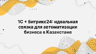 1С + Битрикс24: идеальная связка для автоматизации бизнеса в Казахстане