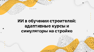 ИИ в обучении строителей: адаптивные курсы и симуляторы на стройке